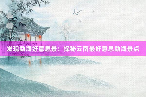 发现勐海好意思景：探秘云南最好意思勐海景点